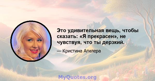 Это удивительная вещь, чтобы сказать: «Я прекрасен», не чувствуя, что ты дерзкий.