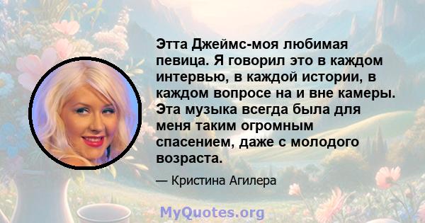 Этта Джеймс-моя любимая певица. Я говорил это в каждом интервью, в каждой истории, в каждом вопросе на и вне камеры. Эта музыка всегда была для меня таким огромным спасением, даже с молодого возраста.