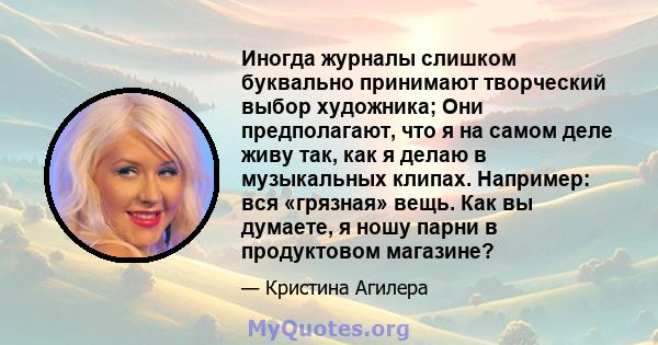 Иногда журналы слишком буквально принимают творческий выбор художника; Они предполагают, что я на самом деле живу так, как я делаю в музыкальных клипах. Например: вся «грязная» вещь. Как вы думаете, я ношу парни в