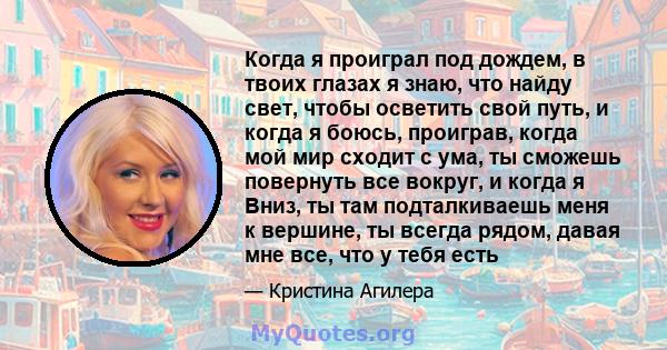 Когда я проиграл под дождем, в твоих глазах я знаю, что найду свет, чтобы осветить свой путь, и когда я боюсь, проиграв, когда мой мир сходит с ума, ты сможешь повернуть все вокруг, и когда я Вниз, ты там подталкиваешь