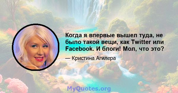 Когда я впервые вышел туда, не было такой вещи, как Twitter или Facebook. И блоги! Мол, что это?