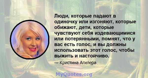 Люди, которые падают в одиночку или изгоняют, которые обижают, дети, которые чувствуют себя издевающимися или потерянными, помнят, что у вас есть голос, и вы должны использовать этот голос, чтобы выжить и настойчиво.