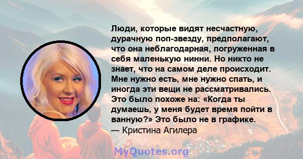 Люди, которые видят несчастную, дурачную поп-звезду, предполагают, что она неблагодарная, погруженная в себя маленькую нинни. Но никто не знает, что на самом деле происходит. Мне нужно есть, мне нужно спать, и иногда