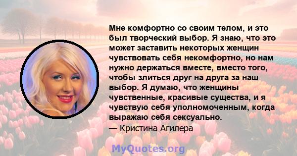 Мне комфортно со своим телом, и это был творческий выбор. Я знаю, что это может заставить некоторых женщин чувствовать себя некомфортно, но нам нужно держаться вместе, вместо того, чтобы злиться друг на друга за наш