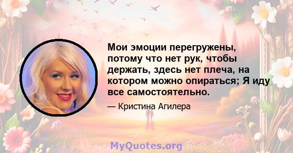 Мои эмоции перегружены, потому что нет рук, чтобы держать, здесь нет плеча, на котором можно опираться; Я иду все самостоятельно.