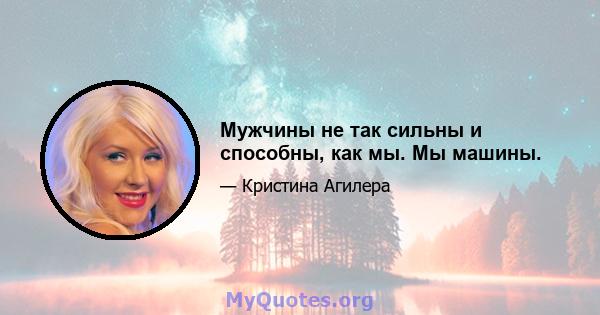 Мужчины не так сильны и способны, как мы. Мы машины.