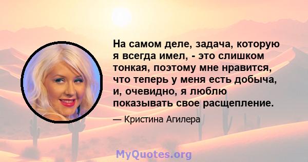 На самом деле, задача, которую я всегда имел, - это слишком тонкая, поэтому мне нравится, что теперь у меня есть добыча, и, очевидно, я люблю показывать свое расщепление.