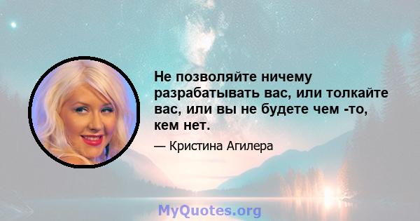 Не позволяйте ничему разрабатывать вас, или толкайте вас, или вы не будете чем -то, кем нет.