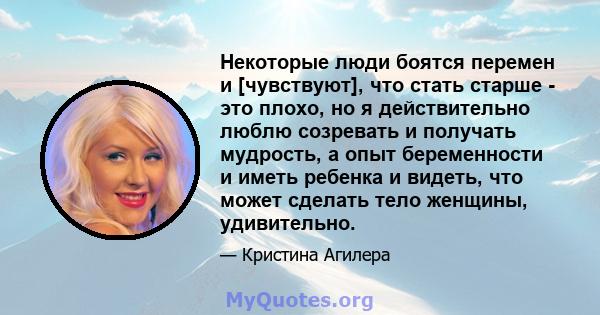 Некоторые люди боятся перемен и [чувствуют], что стать старше - это плохо, но я действительно люблю созревать и получать мудрость, а опыт беременности и иметь ребенка и видеть, что может сделать тело женщины,