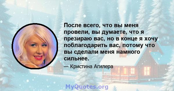 После всего, что вы меня провели, вы думаете, что я презираю вас, но в конце я хочу поблагодарить вас, потому что вы сделали меня намного сильнее.