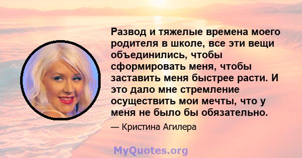 Развод и тяжелые времена моего родителя в школе, все эти вещи объединились, чтобы сформировать меня, чтобы заставить меня быстрее расти. И это дало мне стремление осуществить мои мечты, что у меня не было бы обязательно.