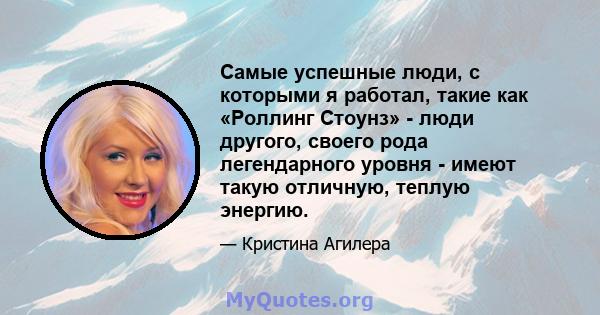 Самые успешные люди, с которыми я работал, такие как «Роллинг Стоунз» - люди другого, своего рода легендарного уровня - имеют такую ​​отличную, теплую энергию.