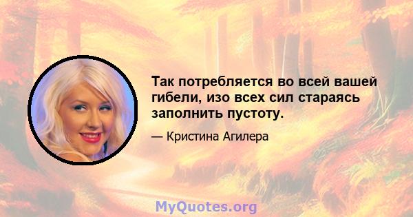 Так потребляется во всей вашей гибели, изо всех сил стараясь заполнить пустоту.