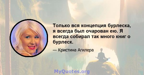 Только вся концепция бурлеска, я всегда был очарован ею. Я всегда собирал так много книг о бурлеск.