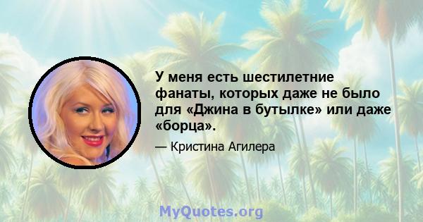 У меня есть шестилетние фанаты, которых даже не было для «Джина в бутылке» или даже «борца».