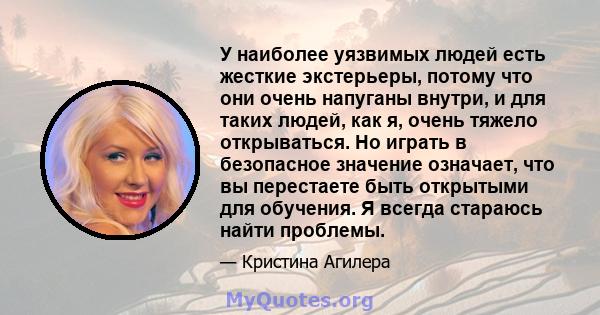 У наиболее уязвимых людей есть жесткие экстерьеры, потому что они очень напуганы внутри, и для таких людей, как я, очень тяжело открываться. Но играть в безопасное значение означает, что вы перестаете быть открытыми для 