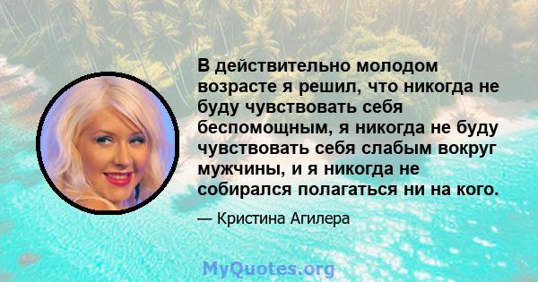 В действительно молодом возрасте я решил, что никогда не буду чувствовать себя беспомощным, я никогда не буду чувствовать себя слабым вокруг мужчины, и я никогда не собирался полагаться ни на кого.