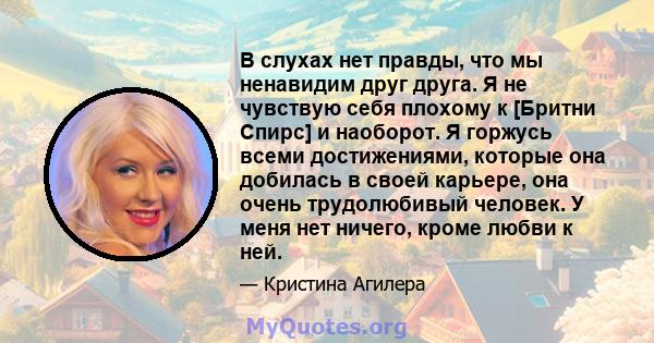 В слухах нет правды, что мы ненавидим друг друга. Я не чувствую себя плохому к [Бритни Спирс] и наоборот. Я горжусь всеми достижениями, которые она добилась в своей карьере, она очень трудолюбивый человек. У меня нет