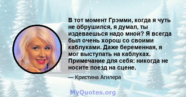 В тот момент Грэмми, когда я чуть не обрушился, я думал, ты издеваешься надо мной? Я всегда был очень хорош со своими каблуками. Даже беременная, я мог выступать на каблуках. Примечание для себя: никогда не носите поезд 