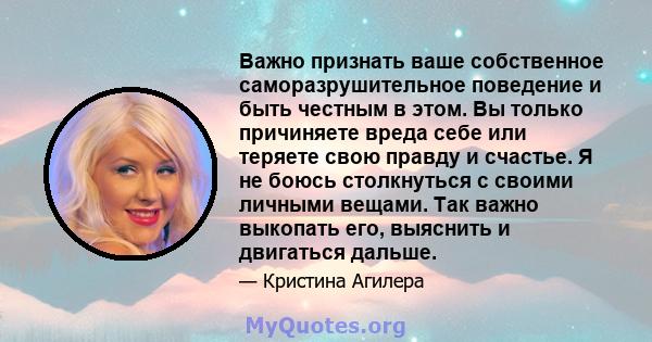 Важно признать ваше собственное саморазрушительное поведение и быть честным в этом. Вы только причиняете вреда себе или теряете свою правду и счастье. Я не боюсь столкнуться с своими личными вещами. Так важно выкопать