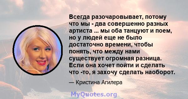 Всегда разочаровывает, потому что мы - два совершенно разных артиста ... мы оба танцуют и поем, но у людей еще не было достаточно времени, чтобы понять, что между нами существует огромная разница. Если она хочет пойти и 