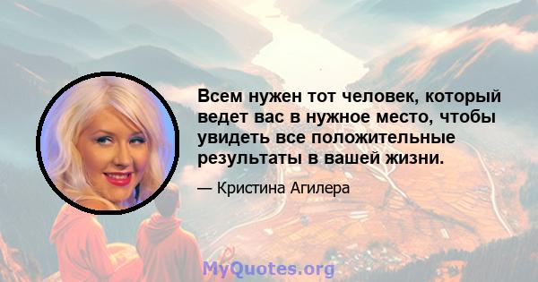 Всем нужен тот человек, который ведет вас в нужное место, чтобы увидеть все положительные результаты в вашей жизни.