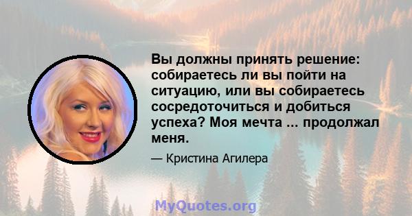 Вы должны принять решение: собираетесь ли вы пойти на ситуацию, или вы собираетесь сосредоточиться и добиться успеха? Моя мечта ... продолжал меня.