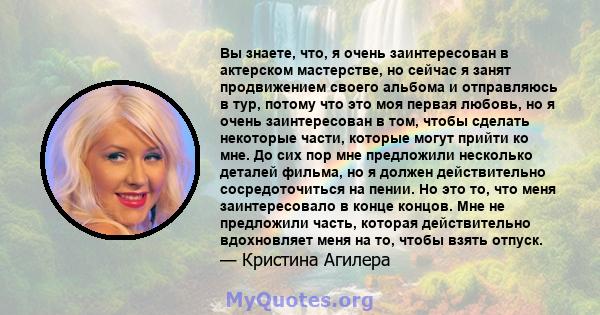 Вы знаете, что, я очень заинтересован в актерском мастерстве, но сейчас я занят продвижением своего альбома и отправляюсь в тур, потому что это моя первая любовь, но я очень заинтересован в том, чтобы сделать некоторые