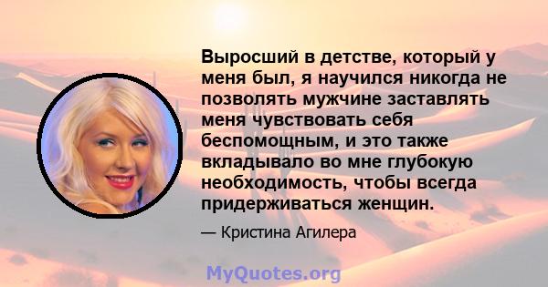 Выросший в детстве, который у меня был, я научился никогда не позволять мужчине заставлять меня чувствовать себя беспомощным, и это также вкладывало во мне глубокую необходимость, чтобы всегда придерживаться женщин.