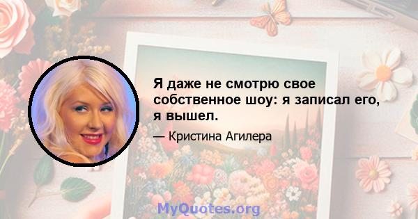 Я даже не смотрю свое собственное шоу: я записал его, я вышел.