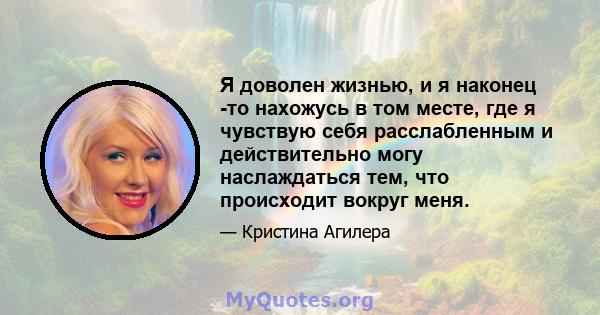 Я доволен жизнью, и я наконец -то нахожусь в том месте, где я чувствую себя расслабленным и действительно могу наслаждаться тем, что происходит вокруг меня.