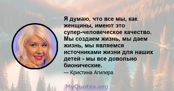 Я думаю, что все мы, как женщины, имеют это супер-человеческое качество. Мы создаем жизнь, мы даем жизнь, мы являемся источниками жизни для наших детей - мы все довольно бионические.