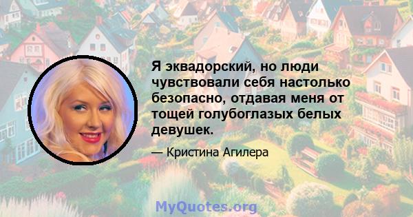 Я эквадорский, но люди чувствовали себя настолько безопасно, отдавая меня от тощей голубоглазых белых девушек.