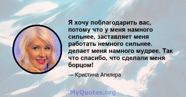 Я хочу поблагодарить вас, потому что у меня намного сильнее, заставляет меня работать немного сильнее. делает меня намного мудрее. Так что спасибо, что сделали меня борцом!