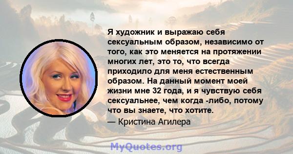 Я художник и выражаю себя сексуальным образом, независимо от того, как это меняется на протяжении многих лет, это то, что всегда приходило для меня естественным образом. На данный момент моей жизни мне 32 года, и я