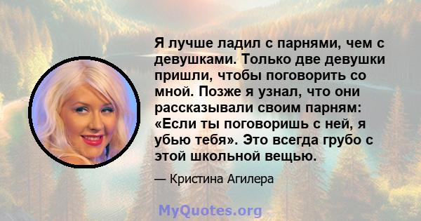 Я лучше ладил с парнями, чем с девушками. Только две девушки пришли, чтобы поговорить со мной. Позже я узнал, что они рассказывали своим парням: «Если ты поговоришь с ней, я убью тебя». Это всегда грубо с этой школьной