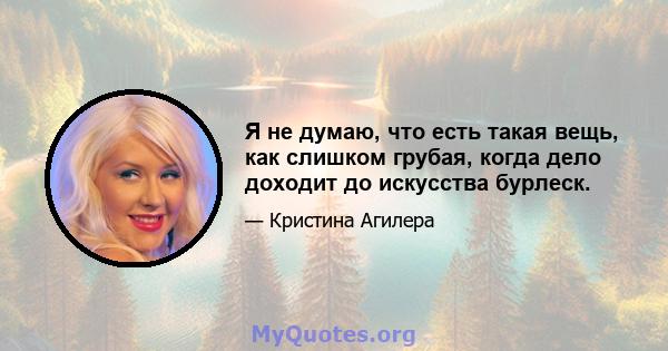 Я не думаю, что есть такая вещь, как слишком грубая, когда дело доходит до искусства бурлеск.