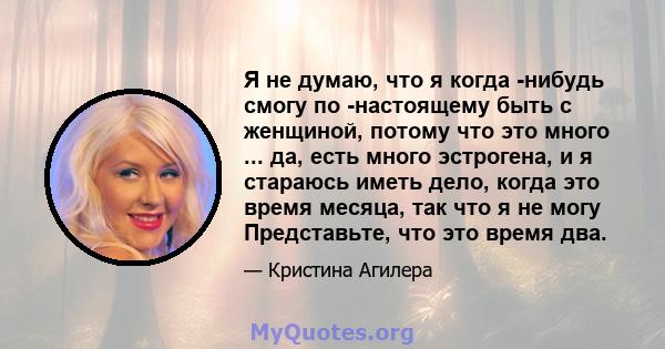 Я не думаю, что я когда -нибудь смогу по -настоящему быть с женщиной, потому что это много ... да, есть много эстрогена, и я стараюсь иметь дело, когда это время месяца, так что я не могу Представьте, что это время два.