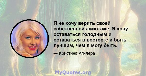 Я не хочу верить своей собственной ажиотаже. Я хочу оставаться голодным и оставаться в восторге и быть лучшим, чем я могу быть.