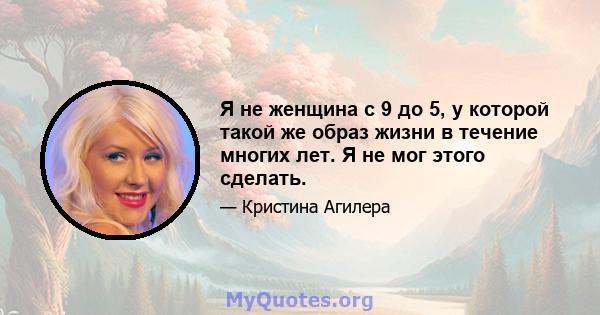 Я не женщина с 9 до 5, у которой такой же образ жизни в течение многих лет. Я не мог этого сделать.