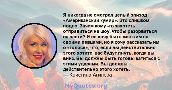 Я никогда не смотрел целый эпизод «Американский кумир». Это слишком подло. Зачем кому -то захотеть отправиться на шоу, чтобы разорваться на части? Я не хочу быть жестким со своими певцами, но я хочу рассказать им о