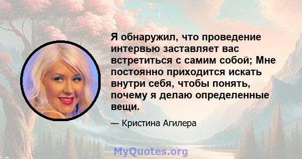 Я обнаружил, что проведение интервью заставляет вас встретиться с самим собой; Мне постоянно приходится искать внутри себя, чтобы понять, почему я делаю определенные вещи.