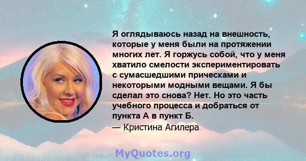 Я оглядываюсь назад на внешность, которые у меня были на протяжении многих лет. Я горжусь собой, что у меня хватило смелости экспериментировать с сумасшедшими прическами и некоторыми модными вещами. Я бы сделал это