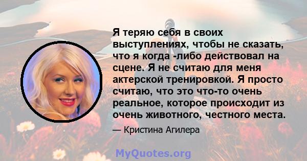 Я теряю себя в своих выступлениях, чтобы не сказать, что я когда -либо действовал на сцене. Я не считаю для меня актерской тренировкой. Я просто считаю, что это что-то очень реальное, которое происходит из очень