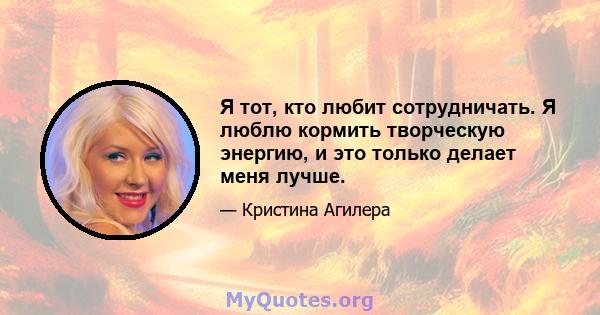 Я тот, кто любит сотрудничать. Я люблю кормить творческую энергию, и это только делает меня лучше.