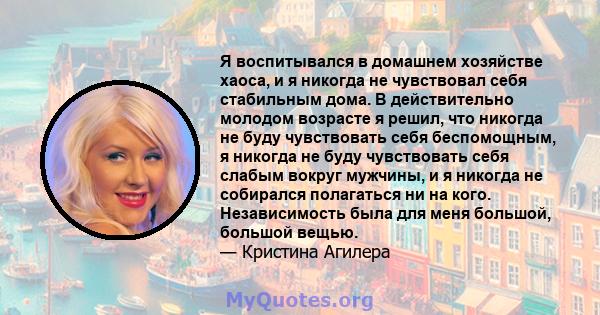 Я воспитывался в домашнем хозяйстве хаоса, и я никогда не чувствовал себя стабильным дома. В действительно молодом возрасте я решил, что никогда не буду чувствовать себя беспомощным, я никогда не буду чувствовать себя