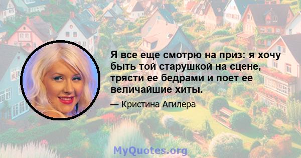 Я все еще смотрю на приз: я хочу быть той старушкой на сцене, трясти ее бедрами и поет ее величайшие хиты.