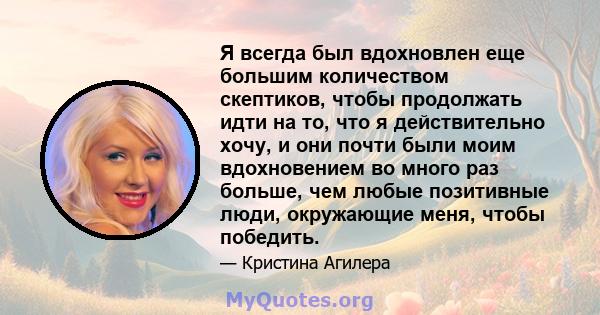 Я всегда был вдохновлен еще большим количеством скептиков, чтобы продолжать идти на то, что я действительно хочу, и они почти были моим вдохновением во много раз больше, чем любые позитивные люди, окружающие меня, чтобы 