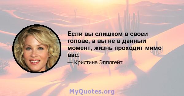 Если вы слишком в своей голове, а вы не в данный момент, жизнь проходит мимо вас.