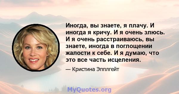 Иногда, вы знаете, я плачу. И иногда я кричу. И я очень злюсь. И я очень расстраиваюсь, вы знаете, иногда в поглощении жалости к себе. И я думаю, что это все часть исцеления.